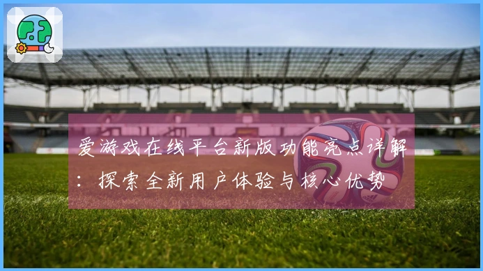 爱游戏在线平台新版功能亮点详解：探索全新用户体验与核心优势